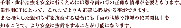 手術・歯科治療を安全に行うためには顎や歯の骨の正確な情報が必要となります。歯科用CTによって、これまでよりも正確に把握する事ができます。また埋伏した親知らずを抜歯する場合にも「歯の状態や神経の位置関係」を知ることで、より安全に抜歯をすることが可能になります。