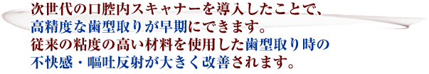 次世代の口腔内スキャナーを導入したことで、高精度な歯型取りが早期にできます。従来の粘度の高い材料を使用した歯型取り時の不快感・嘔吐反射が大きく改善されます。