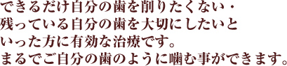 できるだけ自分の歯を削りたくない・残っている自分の歯を大切にしたいといった方に有効な治療です。まるでご自分の歯のように噛む事ができます。