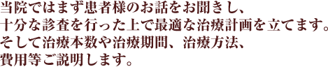 当院ではまず患者様のお話をお聞きし、十分な診査を行った上で最適な治療計画を立てます。 そして治療本数や治療期間、治療方法、費用等ご説明します。